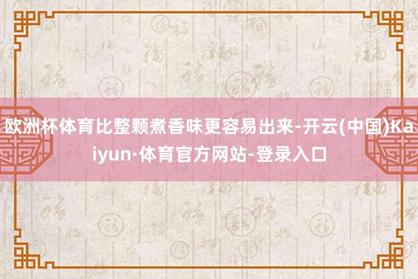 欧洲杯体育比整颗煮香味更容易出来-开云(中国)Kaiyun·体育官方网站-登录入口
