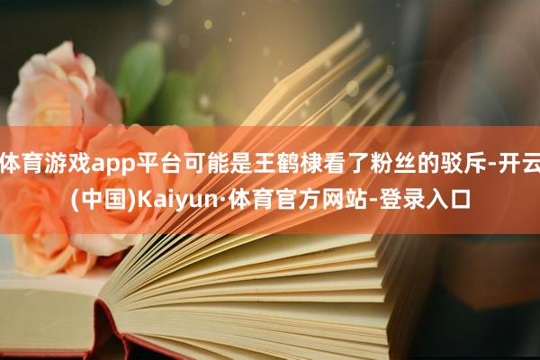 体育游戏app平台可能是王鹤棣看了粉丝的驳斥-开云(中国)Kaiyun·体育官方网站-登录入口