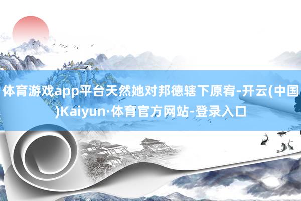 体育游戏app平台天然她对邦德辖下原宥-开云(中国)Kaiyun·体育官方网站-登录入口
