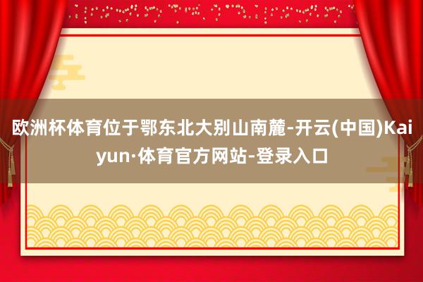 欧洲杯体育位于鄂东北大别山南麓-开云(中国)Kaiyun·体育官方网站-登录入口